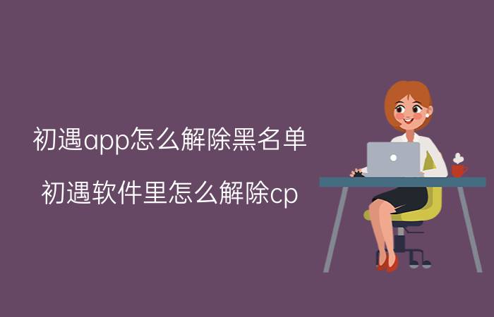 初遇app怎么解除黑名单 初遇软件里怎么解除cp？